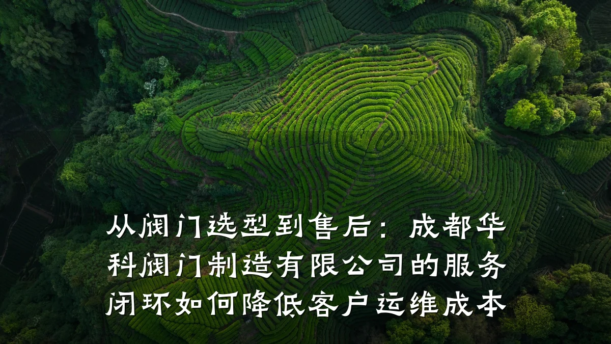 从阀门选型到售后:成都华科阀门制造有限公司的服务闭环如何降低客户运维成本
